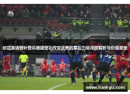 欧冠赛场替补奇兵屡建奇功改变战局的幕后力量深度解析与价值重塑