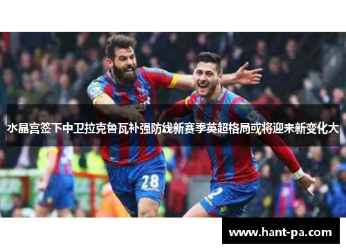 水晶宫签下中卫拉克鲁瓦补强防线新赛季英超格局或将迎来新变化大