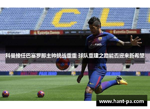 科曼接任巴塞罗那主帅挑战重重 球队重建之路能否迎来新希望