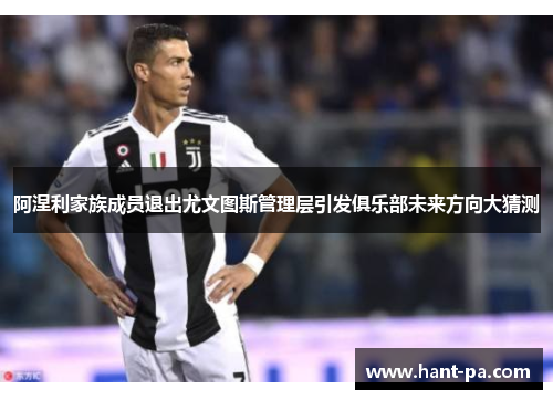 阿涅利家族成员退出尤文图斯管理层引发俱乐部未来方向大猜测