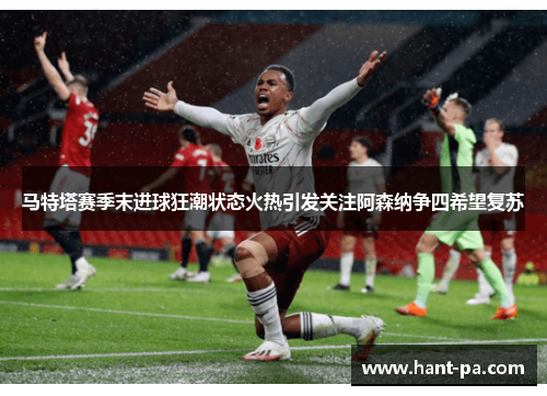 马特塔赛季末进球狂潮状态火热引发关注阿森纳争四希望复苏