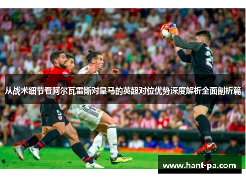 从战术细节看阿尔瓦雷斯对皇马的英超对位优势深度解析全面剖析篇